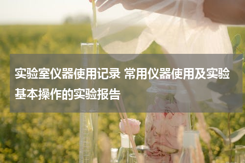 实验室仪器使用记录 常用仪器使用及实验基本操作的实验报告