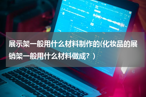 展示架一般用什么材料制作的(化妆品的展销架一般用什么材料做成？)