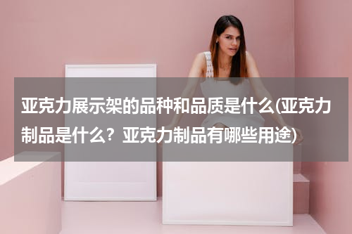 亚克力展示架的品种和品质是什么(亚克力制品是什么？亚克力制品有哪些用途)