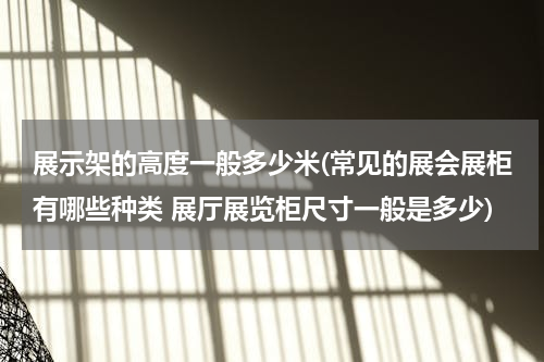 展示架的高度一般多少米(常见的展会展柜有哪些种类 展厅展览柜尺寸一般是多少)