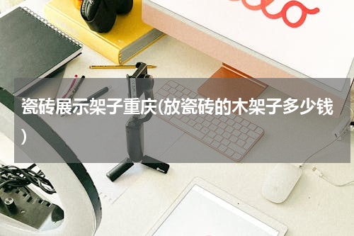 瓷砖展示架子重庆(放瓷砖的木架子多少钱)