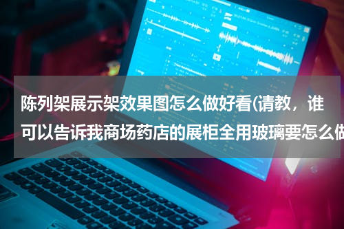 陈列架展示架效果图怎么做好看(请教，谁可以告诉我商场药店的展柜全用玻璃要怎么做美观)