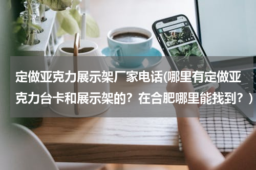 定做亚克力展示架厂家电话(哪里有定做亚克力台卡和展示架的？在合肥哪里能找到？)