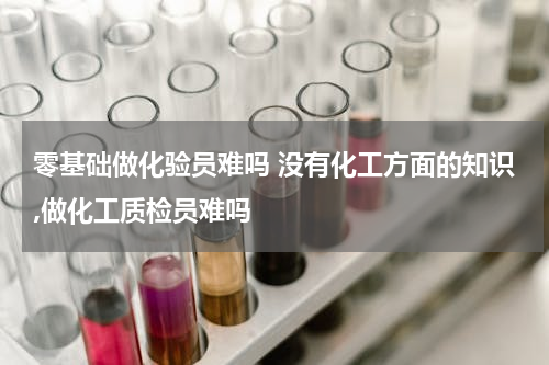 零基础做化验员难吗 没有化工方面的知识,做化工质检员难吗