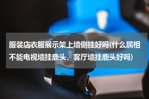 服装店衣服展示架上墙侧挂好吗(什么属相不能电视墙挂鹿头，客厅墙挂鹿头好吗)