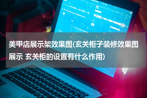 美甲店展示架效果图(玄关柜子装修效果图展示 玄关柜的设置有什么作用)