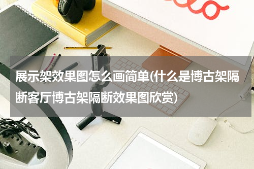 展示架效果图怎么画简单(什么是博古架隔断客厅博古架隔断效果图欣赏)