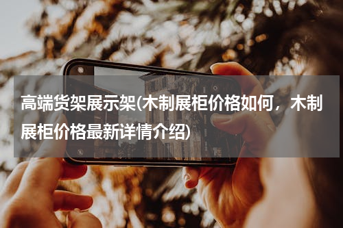 高端货架展示架(木制展柜价格如何，木制展柜价格最新详情介绍)