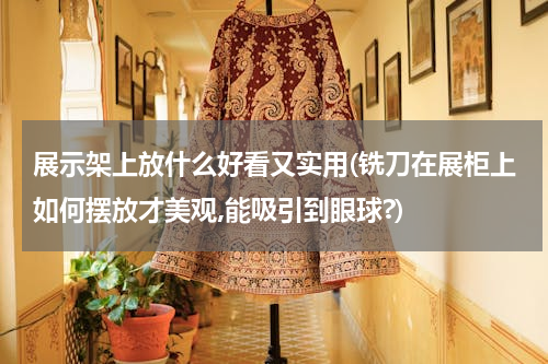 展示架上放什么好看又实用(铣刀在展柜上如何摆放才美观,能吸引到眼球?)