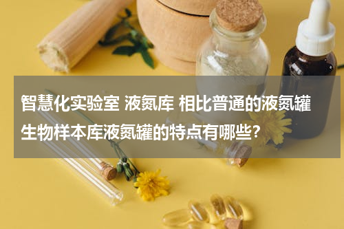 智慧化实验室 液氮库 相比普通的液氮罐生物样本库液氮罐的特点有哪些？