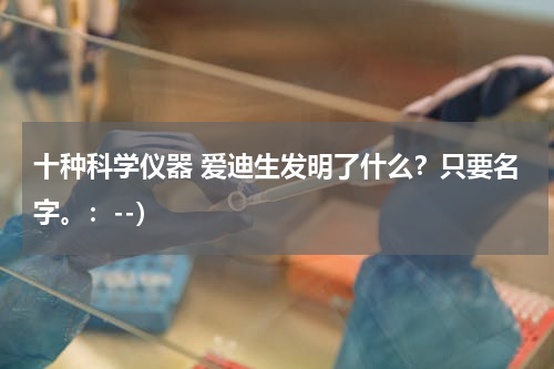 十种科学仪器 爱迪生发明了什么？只要名字。：--）