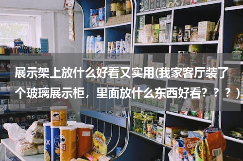 展示架上放什么好看又实用(我家客厅装了个玻璃展示柜，里面放什么东西好看？？？)